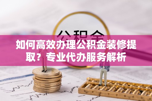 四方台如何高效办理公积金装修提取？专业代办服务解析