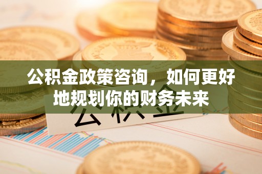 四方台公积金政策咨询，如何更好地规划你的财务未来