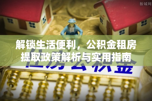 四方台解锁生活便利，公积金租房提取政策解析与实用指南
