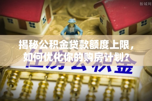 四方台揭秘公积金贷款额度上限，如何优化你的购房计划？