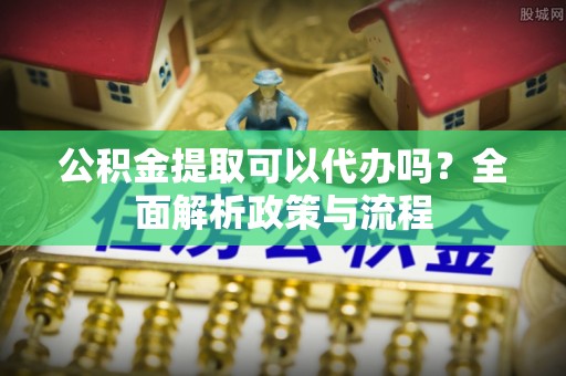 四方台公积金提取可以代办吗？全面解析政策与流程