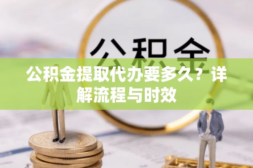 四方台公积金提取代办要多久？详解流程与时效