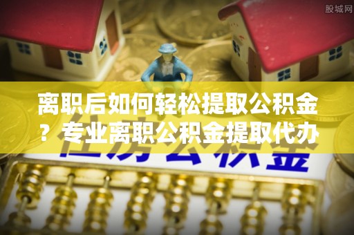 四方台离职后如何轻松提取公积金？专业离职公积金提取代办服务指南