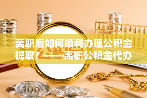四方台离职后如何顺利办理公积金提取？——离职公积金代办提取全攻略